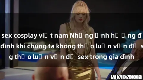 sex cosplay việt nam Những ảnh hưởng đến tình cảm gia đình khi chúng ta không thảo luận vấn đề sex trong gia đình