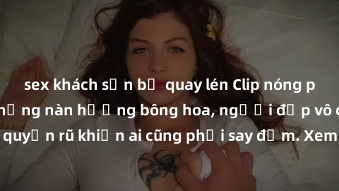 sex khách sạn bị quay lén Clip nóng phòng tắm: Hít thở nồng nàn hương bông hoa, người đẹp vô cùng gợi cảm và quyến rũ khiến ai cũng phải say đắm. Xem ngay để trải nghiệm điều đặc biệt!