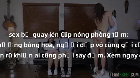 sex bị quay lén Clip nóng phòng tắm: Hít thở nồng nàn hương bông hoa, người đẹp vô cùng gợi cảm và quyến rũ khiến ai cũng phải say đắm. Xem ngay để trải nghiệm điều đặc biệt!