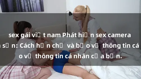 sex gái việt nam Phát hiện sex camera ẩn trong khách sạn: Cách hạn chế và bảo vệ thông tin cá nhân của bạn.