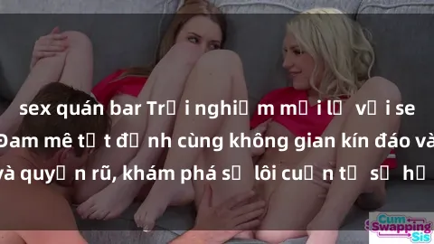 sex quán bar Trải nghiệm mới lạ với sex phòng thay đồ: Đam mê tột đỉnh cùng không gian kín đáo và quyến rũ, khám phá sự lôi cuốn từ sự hấp dẫn của nơi này.