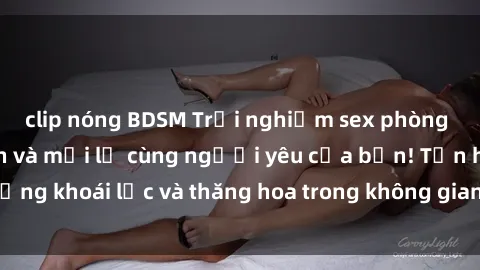 clip nóng BDSM Trải nghiệm sex phòng tắm đầy kích thích và mới lạ cùng người yêu của bạn! Tận hưởng khoái lạc và thăng hoa trong không gian tắm ấm áp và gợi cảm.