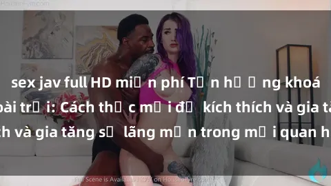 sex jav full HD miễn phí Tận hưởng khoái cảm với sex ngoài trời: Cách thức mới để kích thích và gia tăng sự lãng mạn trong mối quan hệ của bạn!