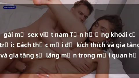 gái mỹ sex việt nam Tận hưởng khoái cảm với sex ngoài trời: Cách thức mới để kích thích và gia tăng sự lãng mạn trong mối quan hệ của bạn!