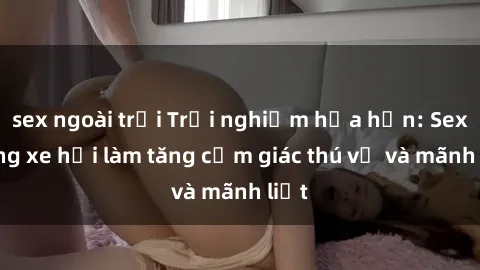 sex ngoài trời Trải nghiệm hứa hẹn: Sex trong xe hơi làm tăng cảm giác thú vị và mãnh liệt