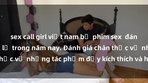 sex call girl việt nam bộ phim sex  đáng xem không thể bỏ lỡ trong năm nay. Đánh giá chân thực về những tác phẩm đầy kích thích và hấp dẫn này.