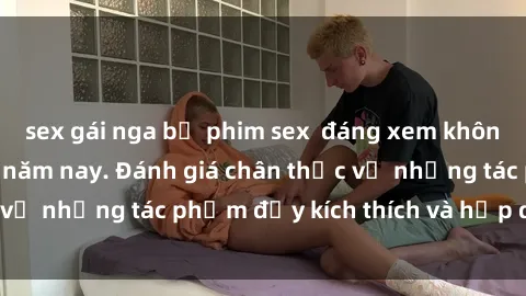 sex gái nga bộ phim sex  đáng xem không thể bỏ lỡ trong năm nay. Đánh giá chân thực về những tác phẩm đầy kích thích và hấp dẫn này.