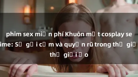 phim sex miễn phí Khuôn mặt cosplay sex anime: Sự gợi cảm và quyến rũ trong thế giới ảo