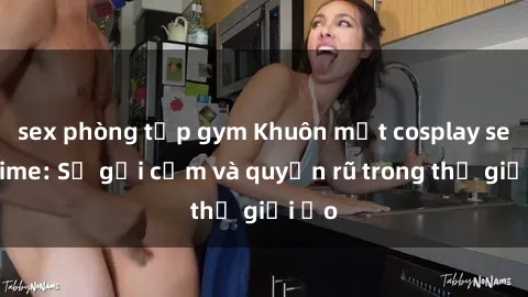 sex phòng tập gym Khuôn mặt cosplay sex anime: Sự gợi cảm và quyến rũ trong thế giới ảo