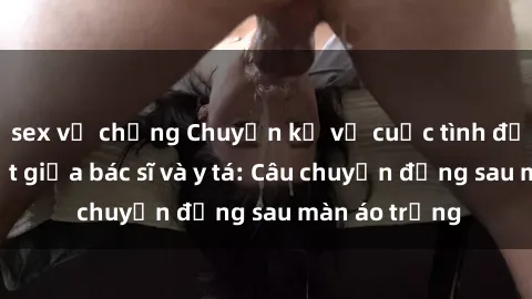 sex vợ chồng Chuyện kể về cuộc tình đầy nhiệt huyết giữa bác sĩ và y tá: Câu chuyện đằng sau màn áo trắng