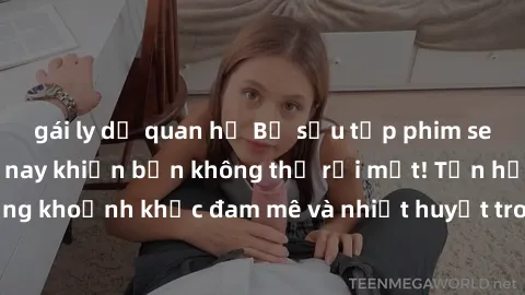 gái ly dị quan hệ Bộ sưu tập phim sex Mỹ hot nhất năm nay khiến bạn không thể rời mắt! Tận hưởng những khoảnh khắc đam mê và nhiệt huyết trong các tác phẩm nóng bỏng này!