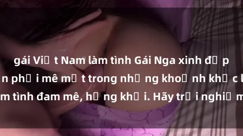 gái Việt Nam làm tình Gái Nga xinh đẹp, tài năng khiến bạn phải mê mệt trong những khoảnh khắc làm tình đam mê, hứng khởi. Hãy trải nghiệm cùng họ ngay hôm nay!