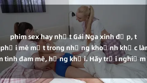 phim sex hay nhất Gái Nga xinh đẹp, tài năng khiến bạn phải mê mệt trong những khoảnh khắc làm tình đam mê, hứng khởi. Hãy trải nghiệm cùng họ ngay hôm nay!