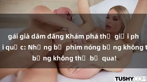 gái già dâm đãng Khám phá thế giới phim sex ngoại quốc: Những bộ phim nóng bỏng không thể bỏ qua!