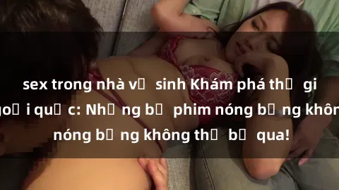 sex trong nhà vệ sinh Khám phá thế giới phim sex ngoại quốc: Những bộ phim nóng bỏng không thể bỏ qua!