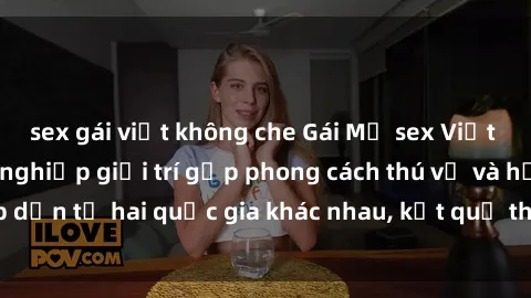 sex gái việt không che Gái Mỹ sex Việt Nam: Khi nền công nghiệp giải trí gặp phong cách thú vị và hấp dẫn từ hai quốc gia khác nhau, kết quả thú vị không thể bỏ qua.