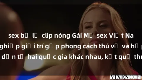 sex bị lộ clip nóng Gái Mỹ sex Việt Nam: Khi nền công nghiệp giải trí gặp phong cách thú vị và hấp dẫn từ hai quốc gia khác nhau, kết quả thú vị không thể bỏ qua.