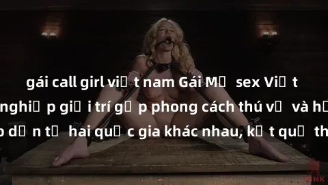 gái call girl việt nam Gái Mỹ sex Việt Nam: Khi nền công nghiệp giải trí gặp phong cách thú vị và hấp dẫn từ hai quốc gia khác nhau, kết quả thú vị không thể bỏ qua.