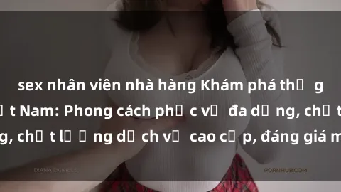 sex nhân viên nhà hàng Khám phá thế giới của gái gọi Việt Nam: Phong cách phục vụ đa dạng, chất lượng dịch vụ cao cấp, đáng giá mọi khoản chi phí