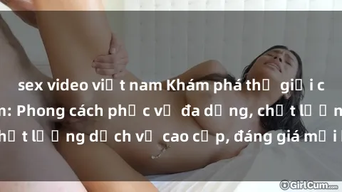 sex video việt nam Khám phá thế giới của gái gọi Việt Nam: Phong cách phục vụ đa dạng, chất lượng dịch vụ cao cấp, đáng giá mọi khoản chi phí
