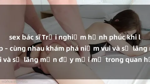 sex bác sĩ Trải nghiệm hạnh phúc khi làm tình với gái đẹp – cùng nhau khám phá niềm vui và sự lãng mạn đầy mới mẻ trong quan hệ của bạn.