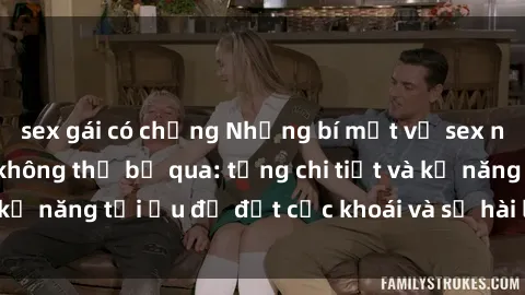 sex gái có chồng Những bí mật về sex người lớn mà bạn không thể bỏ qua: từng chi tiết và kỹ năng tối ưu để đạt cực khoái và sự hài lòng tối đa.