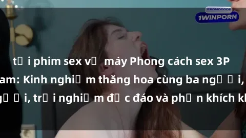 tải phim sex về máy Phong cách sex 3P độc đáo tại Việt Nam: Kinh nghiệm thăng hoa cùng ba người, trải nghiệm độc đáo và phấn khích không thể bỏ lỡ!