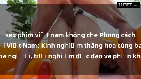 sex phim việt nam không che Phong cách sex 3P độc đáo tại Việt Nam: Kinh nghiệm thăng hoa cùng ba người, trải nghiệm độc đáo và phấn khích không thể bỏ lỡ!