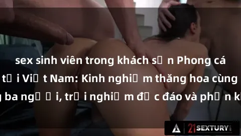 sex sinh viên trong khách sạn Phong cách sex 3P độc đáo tại Việt Nam: Kinh nghiệm thăng hoa cùng ba người, trải nghiệm độc đáo và phấn khích không thể bỏ lỡ!