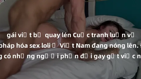 gái việt bị quay lén Cuộc tranh luận về việc có nên hợp pháp hóa sex loli ở Việt Nam đang nóng lên. Đồng thời, cũng có những người phản đối gay gắt việc này vì lo ngại về tác động tiêu cực lên trẻ em 