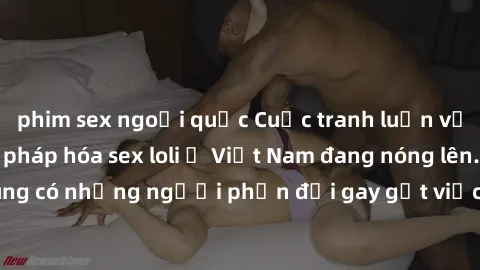 phim sex ngoại quốc Cuộc tranh luận về việc có nên hợp pháp hóa sex loli ở Việt Nam đang nóng lên. Đồng thời, cũng có những người phản đối gay gắt việc này vì lo ngại về tác động tiêu cực lên trẻ em v