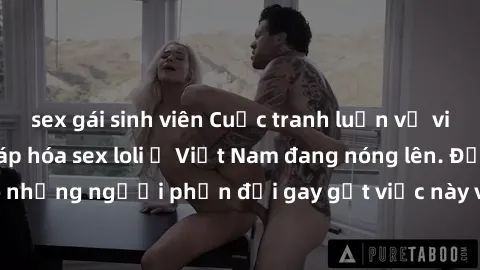 sex gái sinh viên Cuộc tranh luận về việc có nên hợp pháp hóa sex loli ở Việt Nam đang nóng lên. Đồng thời, cũng có những người phản đối gay gắt việc này vì lo ngại về tác động tiêu cực lên trẻ em và 