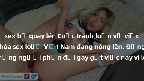 sex bị quay lén Cuộc tranh luận về việc có nên hợp pháp hóa sex loli ở Việt Nam đang nóng lên. Đồng thời, cũng có những người phản đối gay gắt việc này vì lo ngại về tác động tiêu cực lên trẻ em và xã