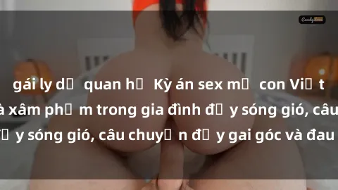 gái ly dị quan hệ Kỳ án sex mẹ con Việt Nam: Sự sở hữu và xâm phạm trong gia đình đầy sóng gió, câu chuyện đầy gai góc và đau lòng.