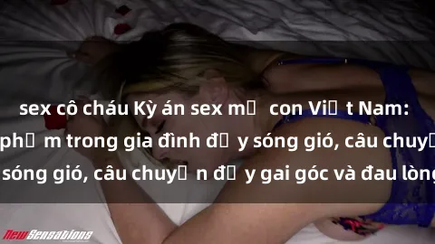 sex cô cháu Kỳ án sex mẹ con Việt Nam: Sự sở hữu và xâm phạm trong gia đình đầy sóng gió, câu chuyện đầy gai góc và đau lòng.