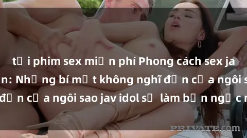 tải phim sex miễn phí Phong cách sex jav idol siêu hấp dẫn: Những bí mật không nghĩ đến của ngôi sao jav idol sẽ làm bạn ngạc nhiên!
