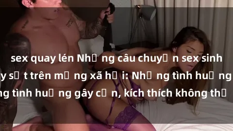 sex quay lén Những câu chuyện sex sinh viên Việt Nam gây sốt trên mạng xã hội: Những tình huống gây cấn, kích thích không thể bỏ qua