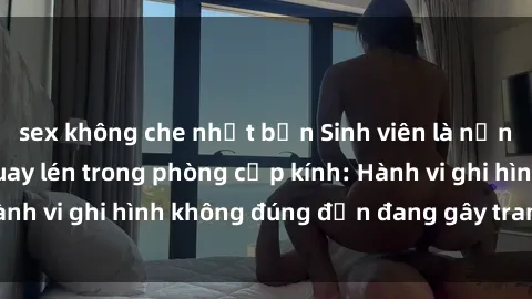 sex không che nhật bản Sinh viên là nạn nhân của video quay lén trong phòng cấp kính: Hành vi ghi hình không đúng đắn đang gây tranh cãi lớn
