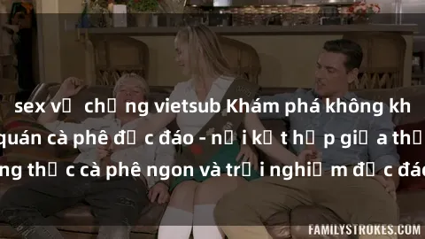 sex vợ chồng vietsub Khám phá không khí độc đáo tại sex quán cà phê độc đáo - nơi kết hợp giữa thưởng thức cà phê ngon và trải nghiệm độc đáo của không gian sex shop.
