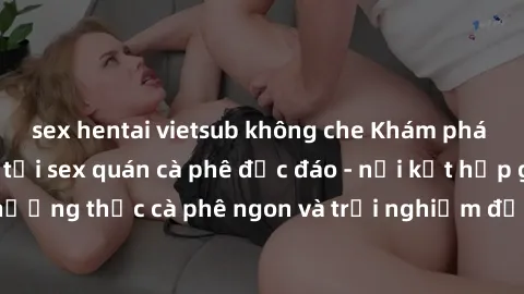 sex hentai vietsub không che Khám phá không khí độc đáo tại sex quán cà phê độc đáo - nơi kết hợp giữa thưởng thức cà phê ngon và trải nghiệm độc đáo của không gian sex shop.