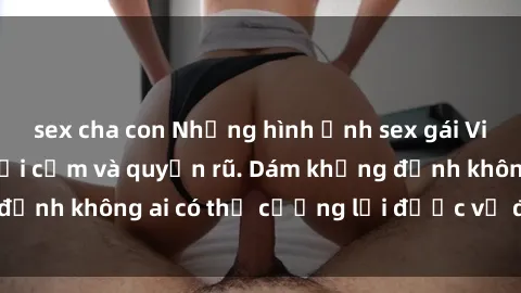 sex cha con Những hình ảnh sex gái Việt xinh đẹp đầy gợi cảm và quyến rũ. Dám khẳng định không ai có thể cưỡng lại được vẻ đẹp của họ.