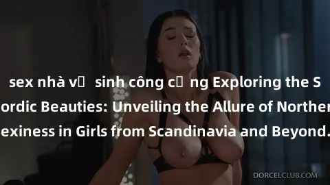 sex nhà vệ sinh công cộng Exploring the Sensual Charms of Nordic Beauties: Unveiling the Allure of Northern European Sexiness in Girls from Scandinavia and Beyond. Discover the Seductive Secrets of No