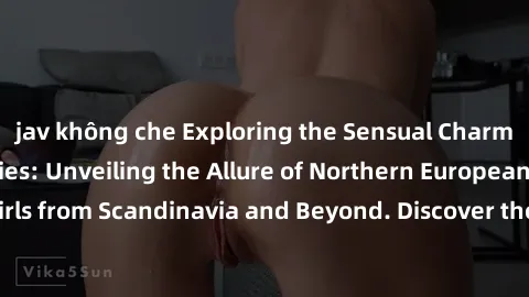 jav không che Exploring the Sensual Charms of Nordic Beauties: Unveiling the Allure of Northern European Sexiness in Girls from Scandinavia and Beyond. Discover the Seductive Secrets of Northern Europ
