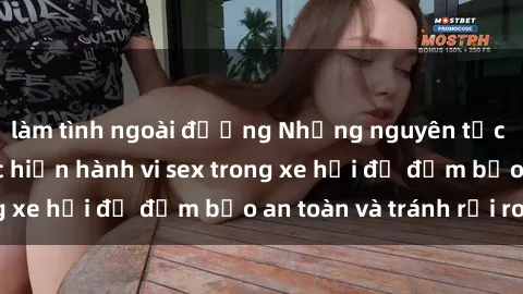 làm tình ngoài đường Những nguyên tắc cần nhớ khi thực hiện hành vi sex trong xe hơi để đảm bảo an toàn và tránh rủi ro.