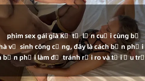 phim sex gái già Kể từ lần cuối cùng bạn thực hành sex nhà vệ sinh công cộng, đây là cách bạn phải làm để tránh rủi ro và tối ưu trải nghiệm.