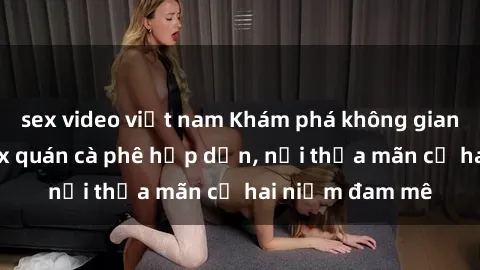 sex video việt nam Khám phá không gian độc đáo tại sex quán cà phê hấp dẫn, nơi thỏa mãn cả hai niềm đam mê