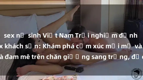 sex nữ sinh Việt Nam Trải nghiệm đỉnh cao tình yêu tại sex khách sạn: Khám phá cảm xúc mới mẻ và đam mê trên chăn giường sang trọng, độc đáo, không giới hạn.