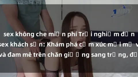 sex không che miễn phí Trải nghiệm đỉnh cao tình yêu tại sex khách sạn: Khám phá cảm xúc mới mẻ và đam mê trên chăn giường sang trọng, độc đáo, không giới hạn.