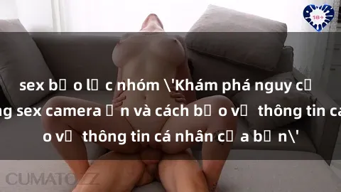 sex bạo lực nhóm 'Khám phá nguy cơ của việc sử dụng sex camera ẩn và cách bảo vệ thông tin cá nhân của bạn'