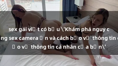 sex gái việt có bầu 'Khám phá nguy cơ của việc sử dụng sex camera ẩn và cách bảo vệ thông tin cá nhân của bạn'